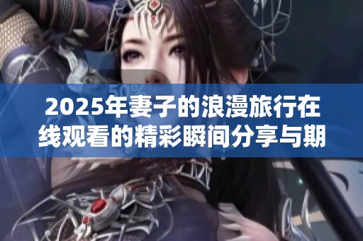 2025年妻子的浪漫旅行在线观看的精彩瞬间分享与期待与回忆