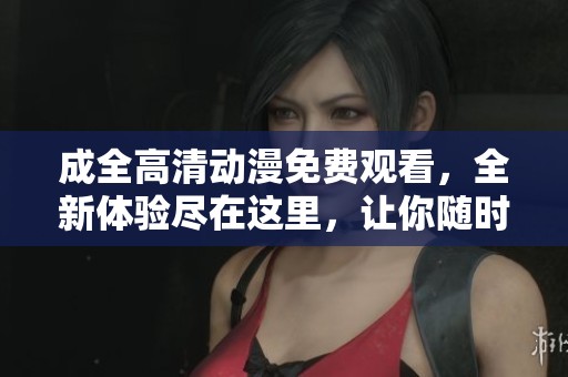 成全高清动漫免费观看，全新体验尽在这里，让你随时畅享精彩内容