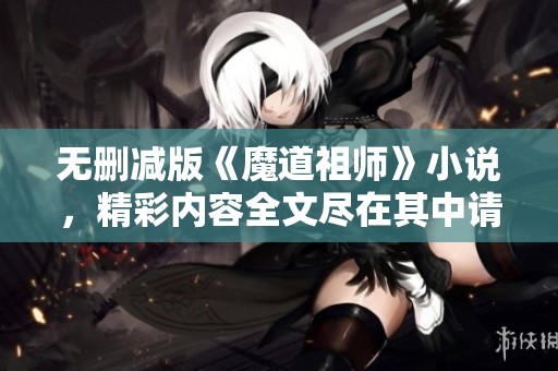 无删减版《魔道祖师》小说，精彩内容全文尽在其中请查看