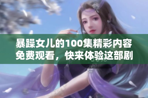 暴躁女儿的100集精彩内容免费观看，快来体验这部剧的全部魅力！