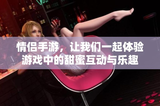 情侣手游，让我们一起体验游戏中的甜蜜互动与乐趣