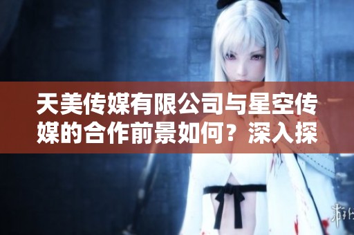 天美传媒有限公司与星空传媒的合作前景如何？深入探讨两大传媒公司的发展动向。