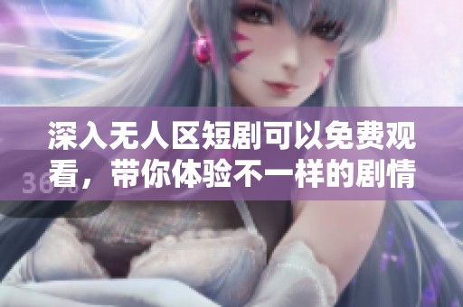 深入无人区短剧可以免费观看，带你体验不一样的剧情精彩!