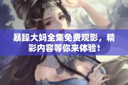 暴躁大妈全集免费观影，精彩内容等你来体验！