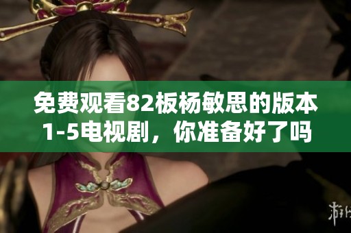 免费观看82板杨敏思的版本1-5电视剧，你准备好了吗？