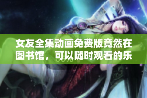 女友全集动画免费版竟然在图书馆，可以随时观看的乐趣无穷