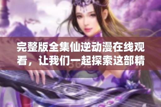完整版全集仙逆动漫在线观看，让我们一起探索这部精彩作品的魅力吧！