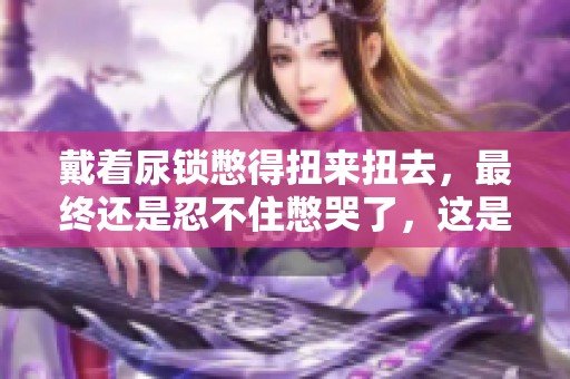 戴着尿锁憋得扭来扭去，最终还是忍不住憋哭了，这是发生了什么事呢