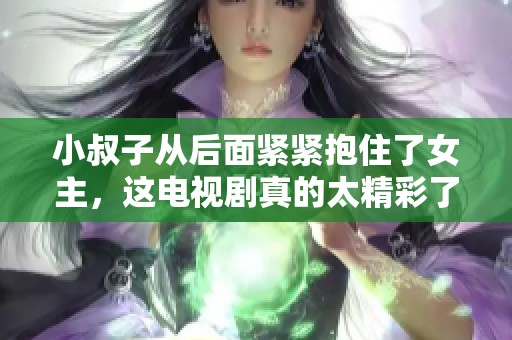 小叔子从后面紧紧抱住了女主，这电视剧真的太精彩了！