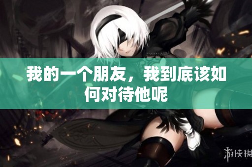 我的一个朋友，我到底该如何对待他呢