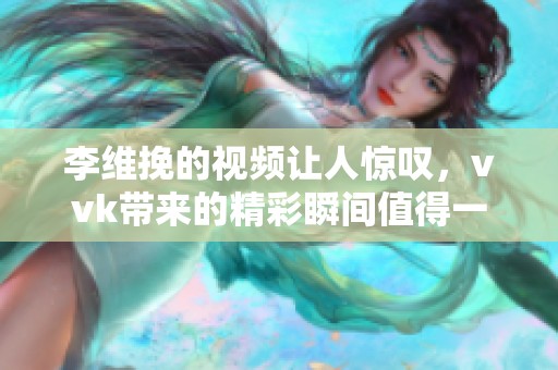 李维挽的视频让人惊叹，vvk带来的精彩瞬间值得一看