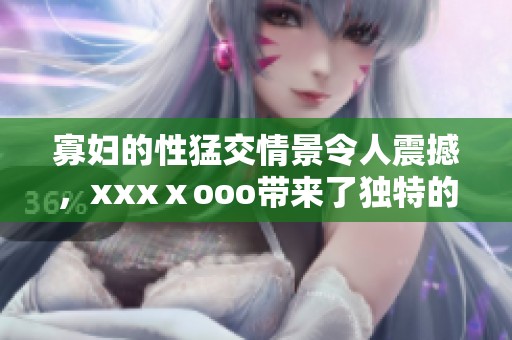 寡妇的性猛交情景令人震撼，xxxⅹooo带来了独特的体验