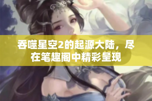 吞噬星空2的起源大陆，尽在笔趣阁中精彩呈现