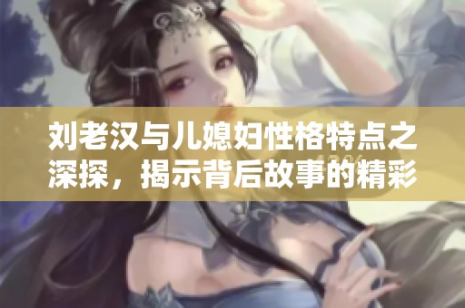 刘老汉与儿媳妇性格特点之深探，揭示背后故事的精彩与矛盾