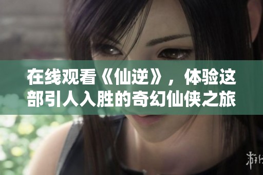 在线观看《仙逆》，体验这部引人入胜的奇幻仙侠之旅