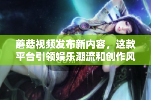 蘑菇视频发布新内容，这款平台引领娱乐潮流和创作风尚