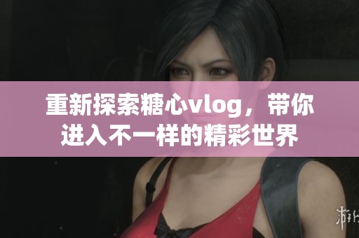 重新探索糖心vlog，带你进入不一样的精彩世界