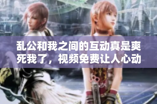乱公和我之间的互动真是爽死我了，视频免费让人心动不已