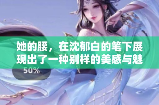 她的腰，在沈郁白的笔下展现出了一种别样的美感与魅力