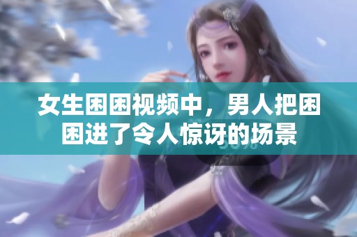 女生困困视频中，男人把困困进了令人惊讶的场景