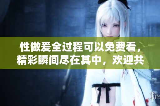 性做爰全过程可以免费看，精彩瞬间尽在其中，欢迎共享精彩体验