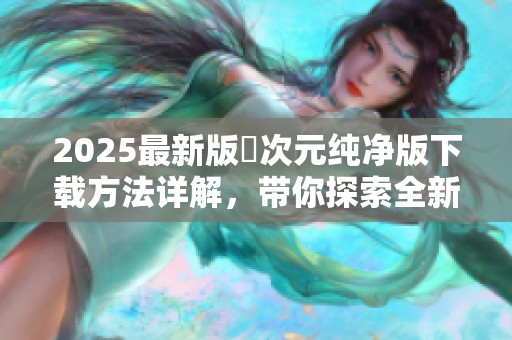 2025最新版囧次元纯净版下载方法详解，带你探索全新玩法与内容。