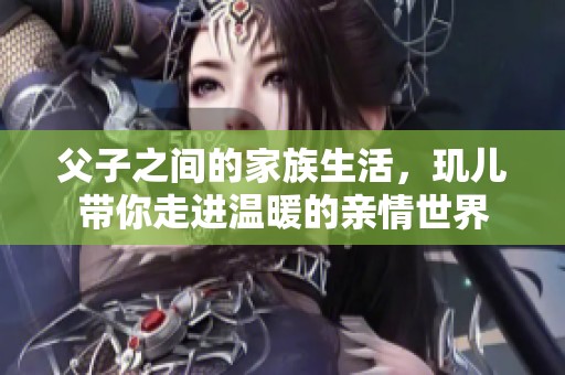父子之间的家族生活，玑儿带你走进温暖的亲情世界