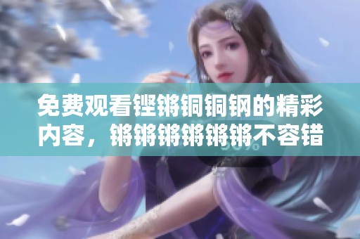 免费观看铿锵铜铜钢的精彩内容，锵锵锵锵锵锵不容错过！