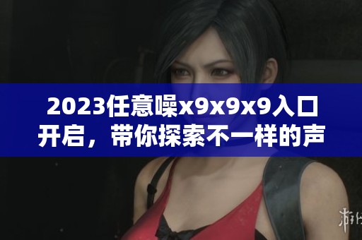 2023任意噪x9x9x9入口开启，带你探索不一样的声音体验