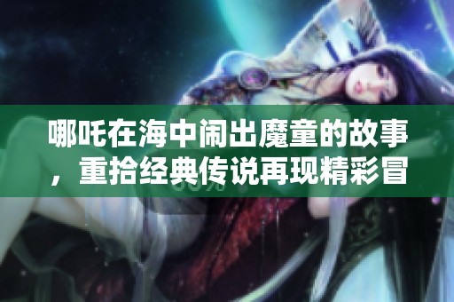 哪吒在海中闹出魔童的故事，重拾经典传说再现精彩冒险