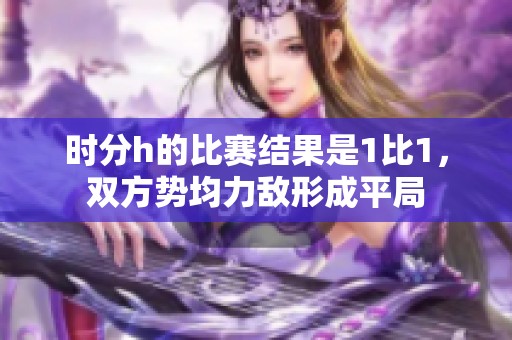 时分h的比赛结果是1比1，双方势均力敌形成平局