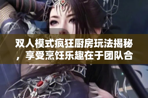 双人模式疯狂厨房玩法揭秘，享受烹饪乐趣在于团队合作！