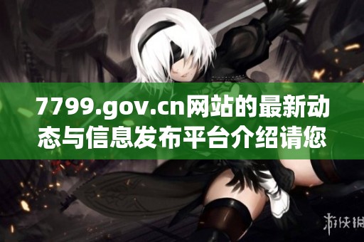 7799.gov.cn网站的最新动态与信息发布平台介绍请您了解一下
