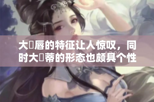 大陰唇的特征让人惊叹，同时大陰蒂的形态也颇具个性