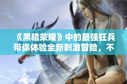《黑暗荣耀》中的最强狂兵带你体验全新刺激冒险，不容错过的精彩！