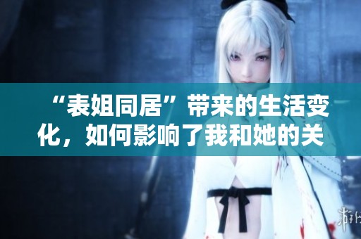 “表姐同居”带来的生活变化，如何影响了我和她的关系？