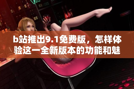 b站推出9.1免费版，怎样体验这一全新版本的功能和魅力呢