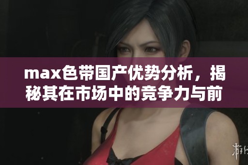 max色带国产优势分析，揭秘其在市场中的竞争力与前景