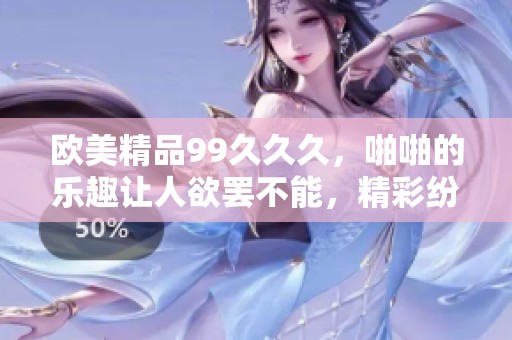 欧美精品99**久，啪啪的乐趣让人欲罢不能，精彩纷呈值得体验