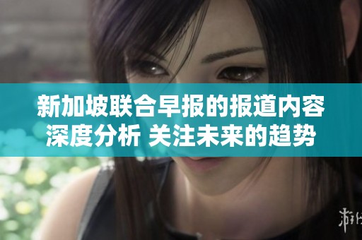 新加坡联合早报的报道内容深度分析 关注未来的趋势和挑战