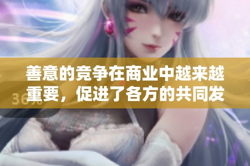 善意的竞争在商业中越来越重要，促进了各方的共同发展与合作。