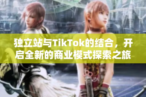 独立站与TikTok的结合，开启全新的商业模式探索之旅