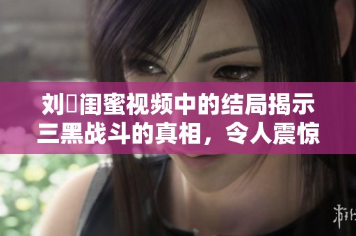 刘玥闺蜜视频中的结局揭示三黑战斗的真相，令人震惊的转折