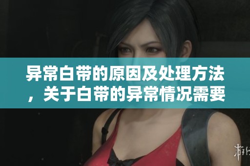 异常白带的原因及处理方法，关于白带的异常情况需要关注