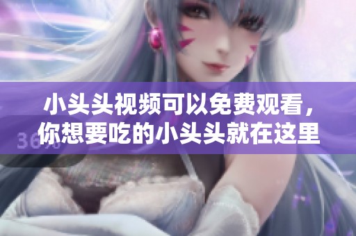 小头头视频可以免费观看，你想要吃的小头头就在这里等你。