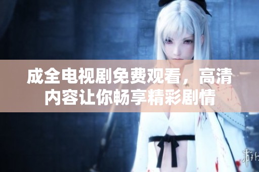 成全电视剧免费观看，高清内容让你畅享精彩剧情