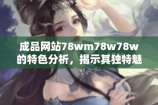 成品网站78wm78w78w的特色分析，揭示其独特魅力与核心优势
