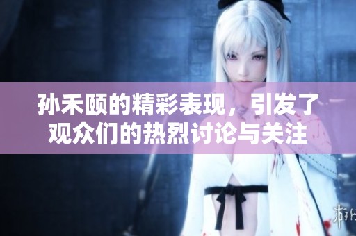 孙禾颐的精彩表现，引发了观众们的热烈讨论与关注