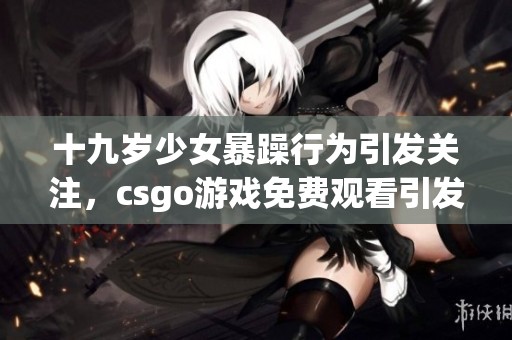 十九岁少女暴躁行为引发关注，csgo游戏免费观看引发热议