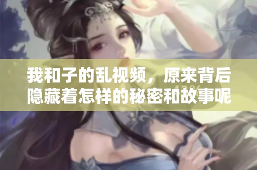 我和子的乱视频，原来背后隐藏着怎样的秘密和故事呢